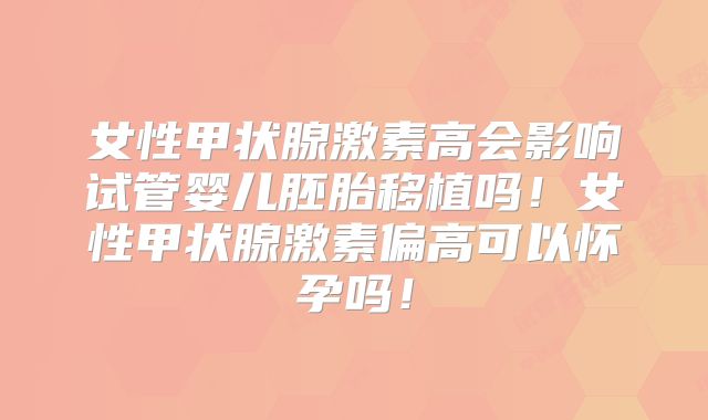女性甲状腺激素高会影响试管婴儿胚胎移植吗！女性甲状腺激素偏高可以怀孕吗！