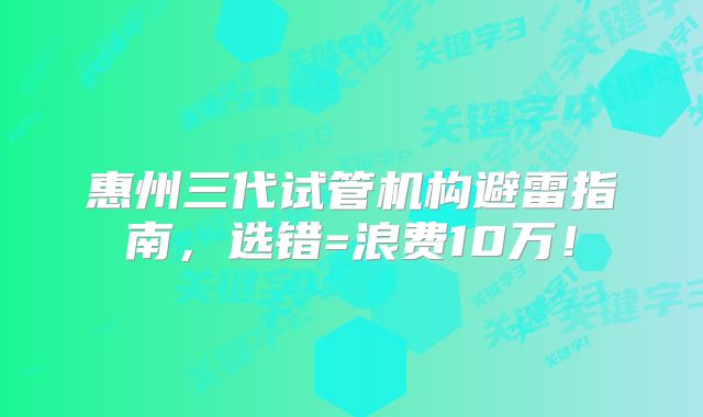 惠州三代试管机构避雷指南，选错=浪费10万！