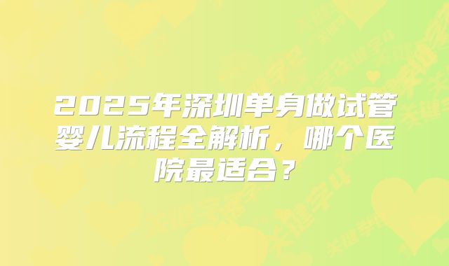 2025年深圳单身做试管婴儿流程全解析,哪个医院最适合?