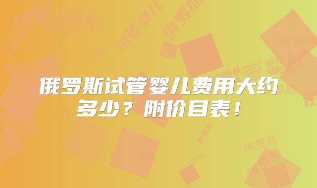 俄罗斯试管婴儿费用大约多少?附价目表!