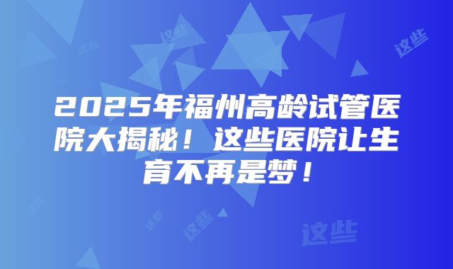 2025年福州高龄试管医院大揭秘!这些医院让生育不再是梦!