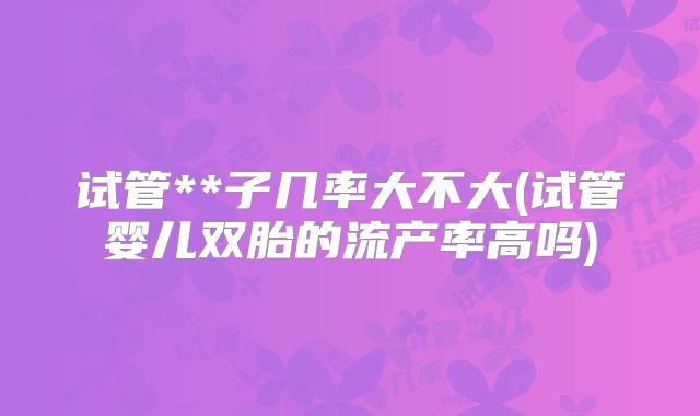 试管**子几率大不大(试管婴儿双胎的流产率高吗)