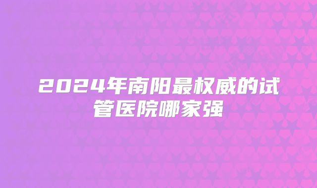 2024年南阳最权威的试管医院哪家强