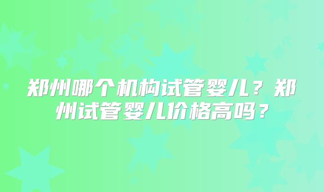 郑州哪个机构试管婴儿?郑州试管婴儿价格高吗?