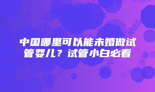 中国哪里可以能未婚做试管婴儿？试管小白必看