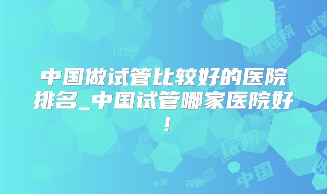 中国做试管比较好的医院排名_中国试管哪家医院好！
