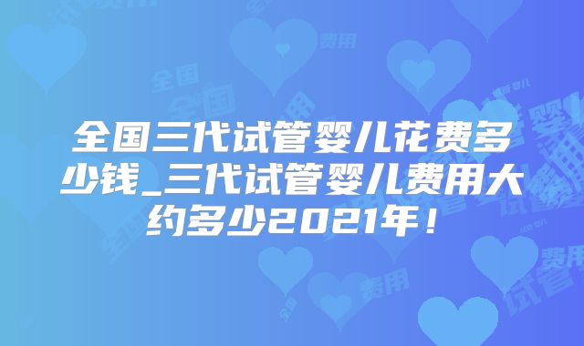 全国三代试管婴儿花费多少钱_三代试管婴儿费用大约多少2021年！