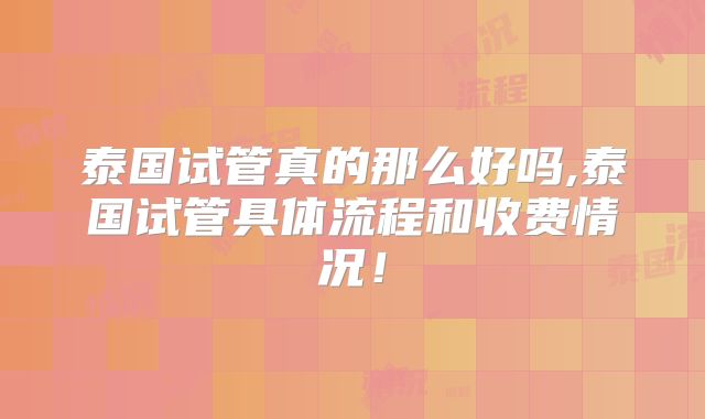 泰国试管真的那么好吗,泰国试管具体流程和收费情况！