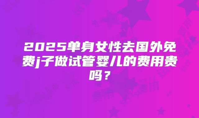 2025单身女性去国外免费j子做试管婴儿的费用贵吗?