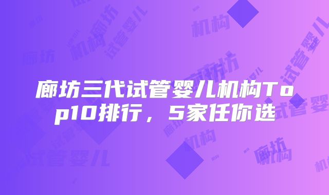廊坊三代试管婴儿机构Top10排行,5家任你选