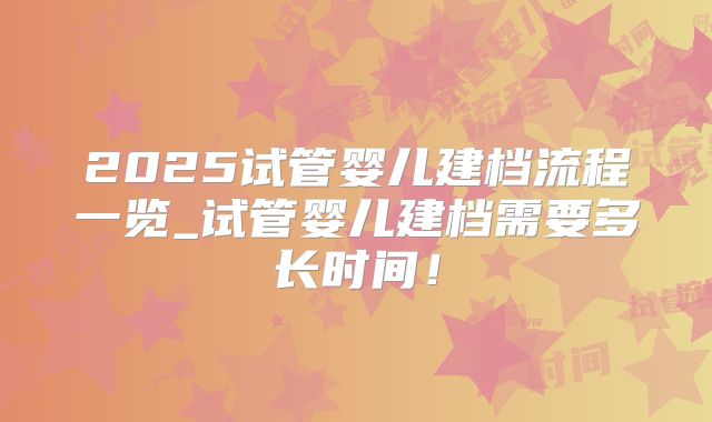 2025试管婴儿建档流程一览_试管婴儿建档需要多长时间！