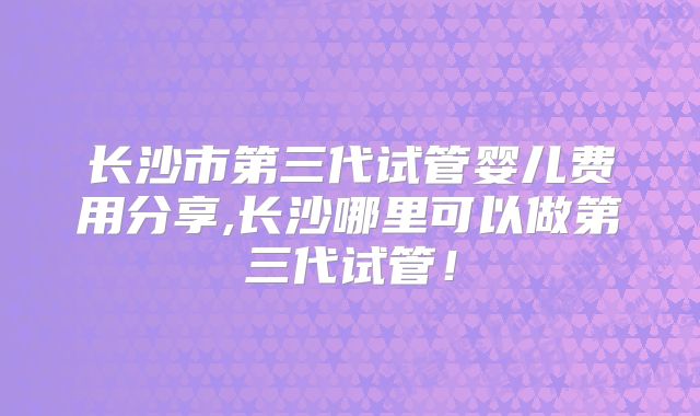 长沙市第三代试管婴儿费用分享,长沙哪里可以做第三代试管！
