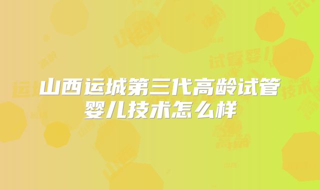山西运城第三代高龄试管婴儿技术怎么样