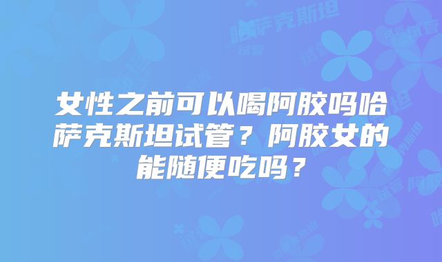 女性之前可以喝阿胶吗哈萨克斯坦试管？阿胶女的能随便吃吗？