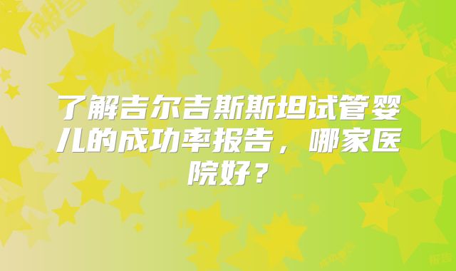 了解吉尔吉斯斯坦试管婴儿的成功率报告，哪家医院好？