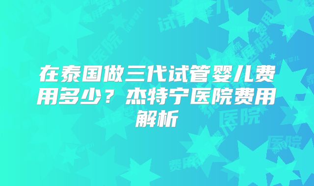 在泰国做三代试管婴儿费用多少？杰特宁医院费用解析