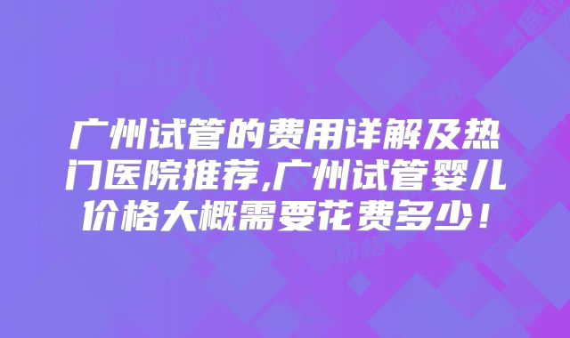 广州试管的费用详解及热门医院推荐,广州试管婴儿价格大概需要花费多少！