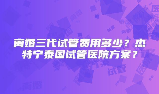 离婚三代试管费用多少?杰特宁泰国试管医院方案?