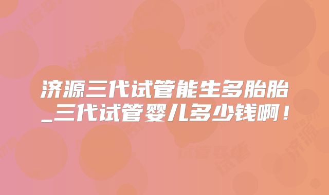 济源三代试管能生多胎胎_三代试管婴儿多少钱啊！
