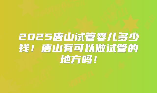 2025唐山试管婴儿多少钱!唐山有可以做试管的地方吗!