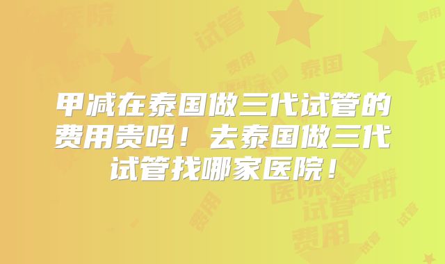 甲减在泰国做三代试管的费用贵吗！去泰国做三代试管找哪家医院！