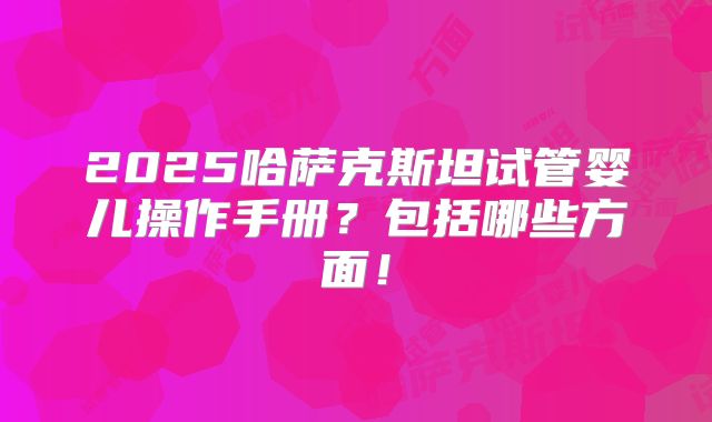 2025哈萨克斯坦试管婴儿操作手册?包括哪些方面!