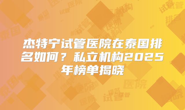 杰特宁试管医院在泰国排名如何？私立机构2025年榜单揭晓