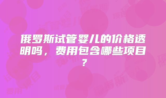 俄罗斯试管婴儿的价格透明吗，费用包含哪些项目？
