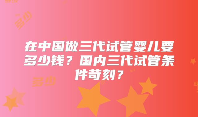 在中国做三代试管婴儿要多少钱？国内三代试管条件苛刻？