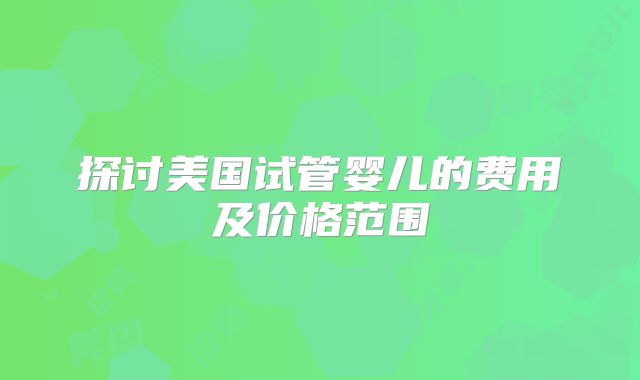 探讨美国试管婴儿的费用及价格范围
