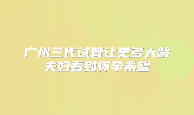 广州三代试管让更多大龄夫妇看到怀孕希望