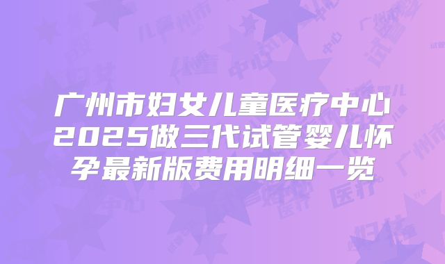 广州市妇女儿童医疗中心2025做三代试管婴儿怀孕最新版费用明细一览