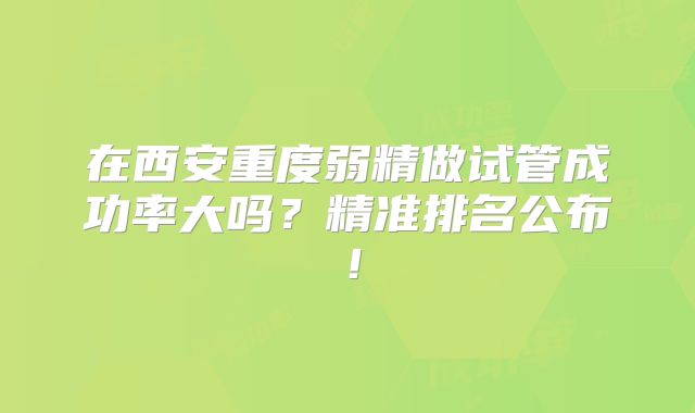 在西安重度弱精做试管成功率大吗?精准排名公布!