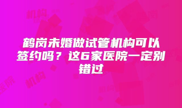 鹤岗未婚做试管机构可以签约吗？这6家医院一定别错过