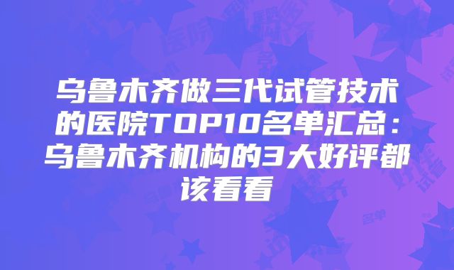 乌鲁木齐做三代试管技术的医院TOP10名单汇总：乌鲁木齐机构的3大好评都该看看