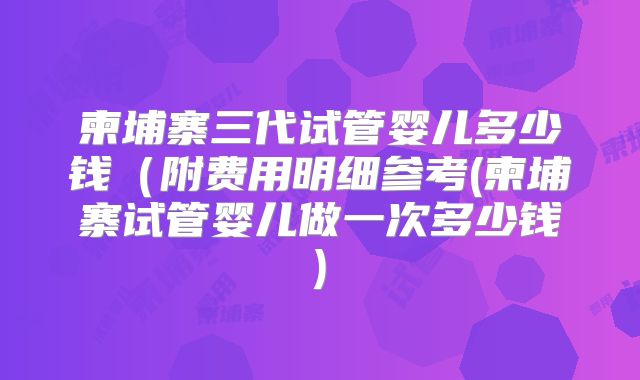 柬埔寨三代试管婴儿多少钱（附费用明细参考(柬埔寨试管婴儿做一次多少钱)