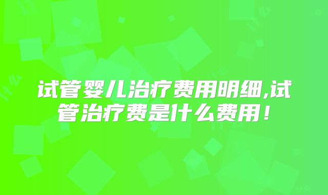 试管婴儿治疗费用明细,试管治疗费是什么费用!