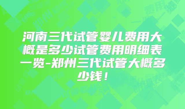 河南三代试管婴儿费用大概是多少试管费用明细表一览-郑州三代试管大概多少钱！