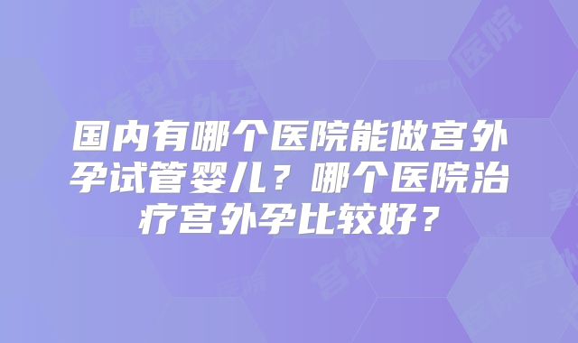 国内有哪个医院能做宫外孕试管婴儿?哪个医院治疗宫外孕比较好?