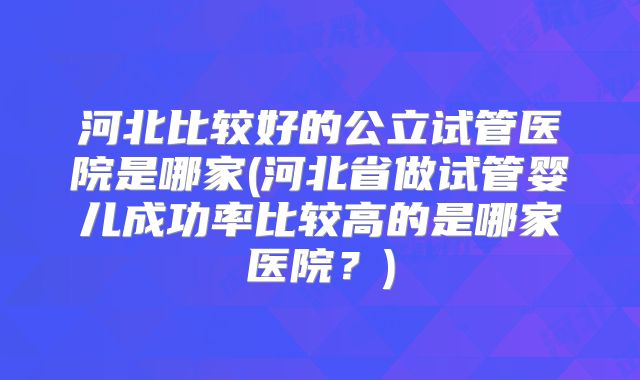 河北比较好的公立试管医院是哪家(河北省做试管婴儿成功率比较高的是哪家医院？)
