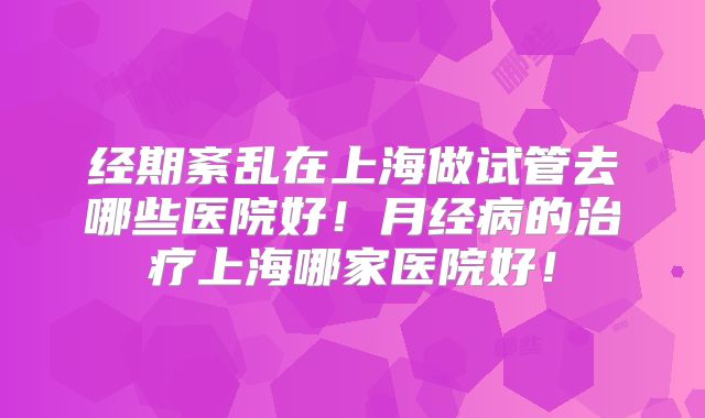 经期紊乱在上海做试管去哪些医院好！月经病的治疗上海哪家医院好！