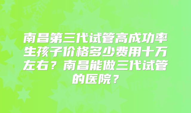 南昌第三代试管高成功率生孩子价格多少费用十万左右?南昌能做三代试管的医院?