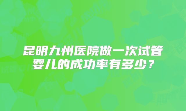 昆明九州医院做一次试管婴儿的成功率有多少？