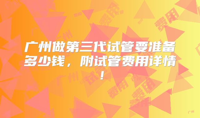 广州做第三代试管要准备多少钱，附试管费用详情！