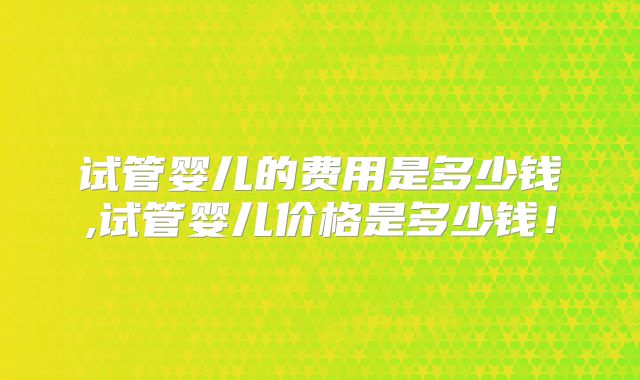 试管婴儿的费用是多少钱,试管婴儿价格是多少钱！