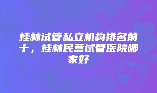 桂林试管私立机构排名前十，桂林民营试管医院哪家好