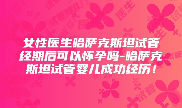 女性医生哈萨克斯坦试管经期后可以怀孕吗-哈萨克斯坦试管婴儿成功经历!