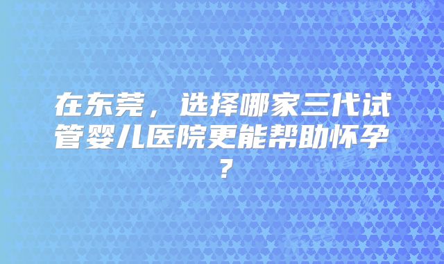 在东莞，选择哪家三代试管婴儿医院更能帮助怀孕？