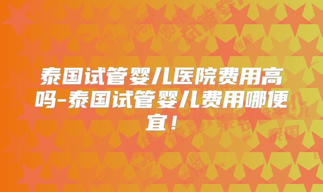泰国试管婴儿医院费用高吗-泰国试管婴儿费用哪便宜！
