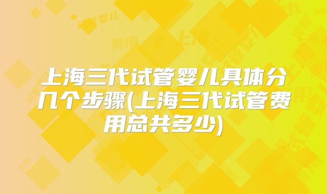 上海三代试管婴儿具体分几个步骤(上海三代试管费用总共多少)